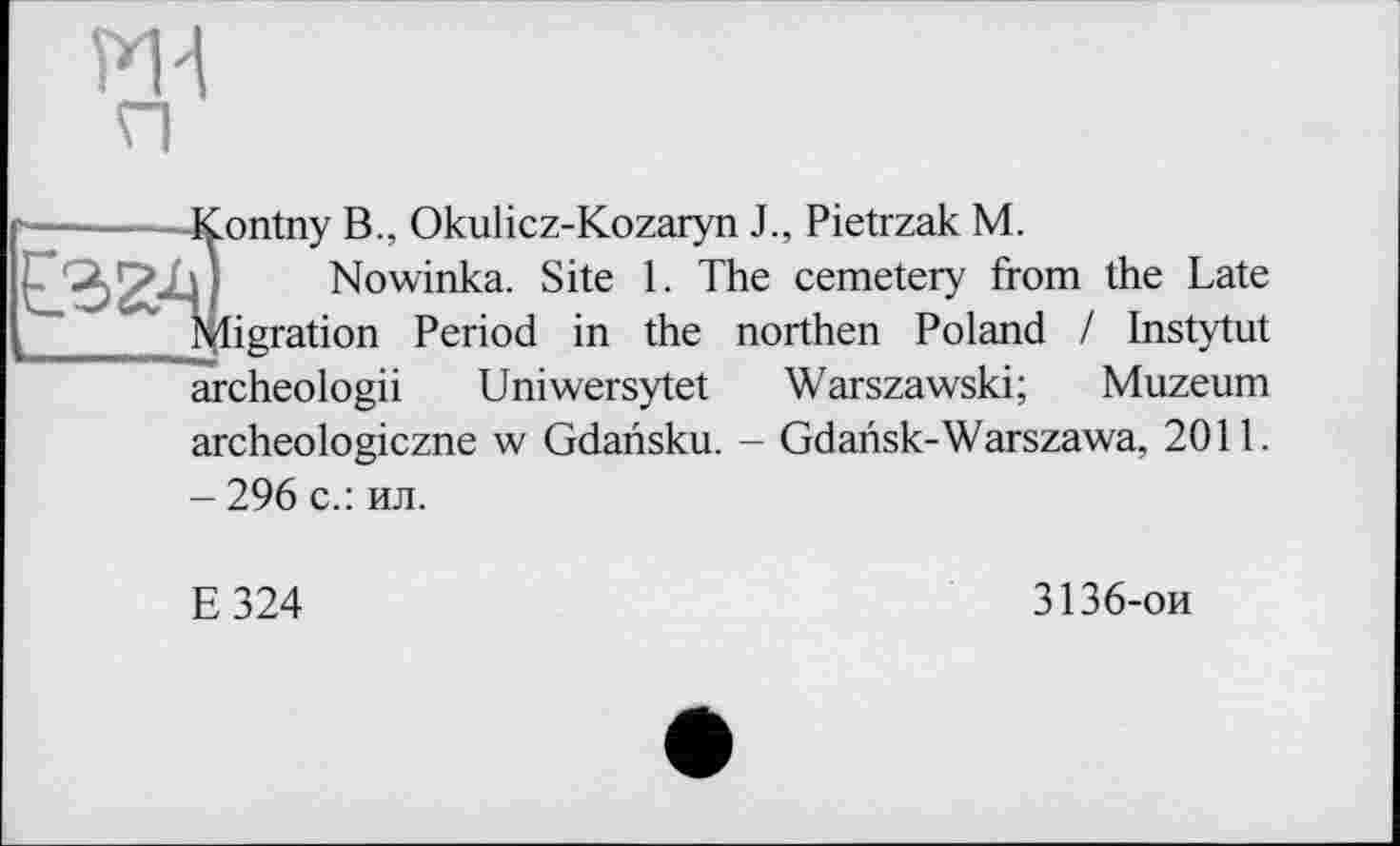 ﻿ж
ontny B., Okulicz-Kozaryn J., Pietrzak M.
Nowinka. Site 1. The cemetery from the Late igration Period in the northen Poland / Instytut archeologii Uniwersytet Warszawski; Muzeum archeologiczne w Gdarisku. - Gdansk-Warszawa, 2011. - 296 с.: ил.
E324
3136-ои